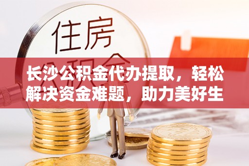 望江长沙公积金代办提取，轻松解决资金难题，助力美好生活