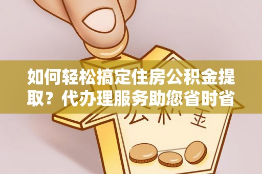 望江如何轻松搞定住房公积金提取？代办理服务助您省时省力
