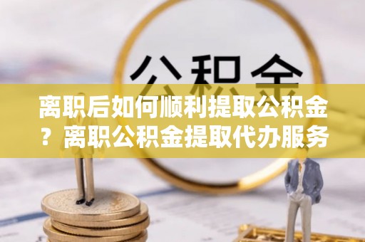望江离职后如何顺利提取公积金？离职公积金提取代办服务帮你搞定！
