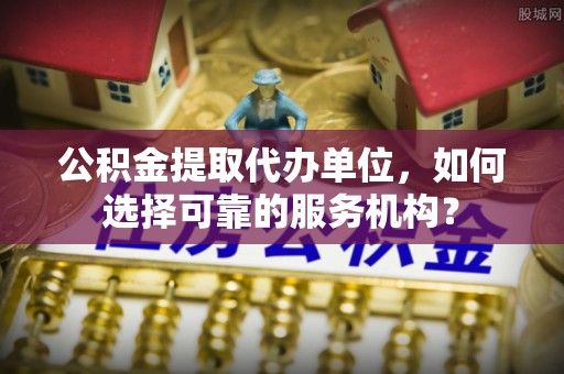 望江公积金提取代办单位，如何选择可靠的服务机构？