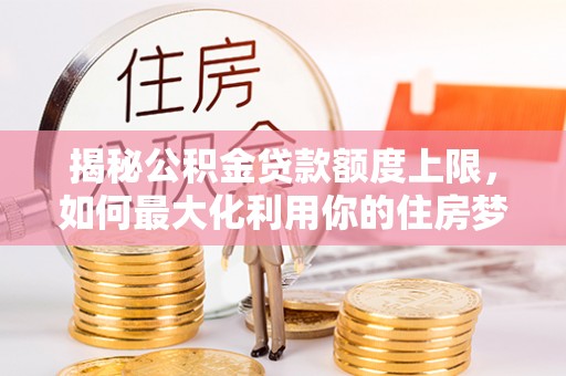 望江揭秘公积金贷款额度上限，如何最大化利用你的住房梦想资金？