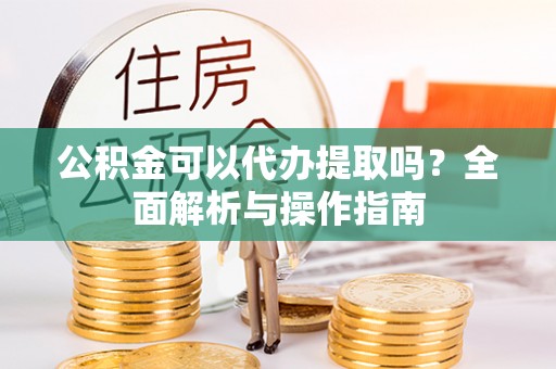 望江公积金可以代办提取吗？全面解析与操作指南