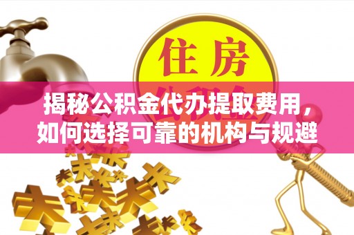 望江揭秘公积金代办提取费用，如何选择可靠的机构与规避潜在风险