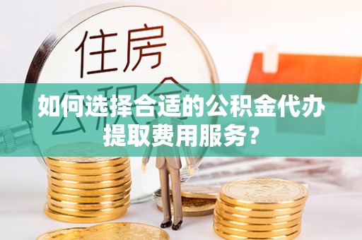望江如何选择合适的公积金代办提取费用服务？