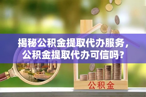 望江揭秘公积金提取代办服务，公积金提取代办可信吗？