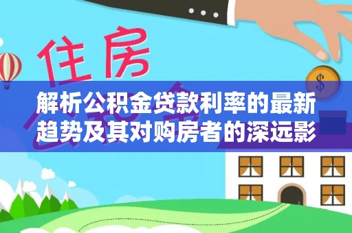 望江解析公积金贷款利率的最新趋势及其对购房者的深远影响