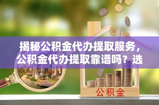 望江揭秘公积金代办提取服务，公积金代办提取靠谱吗？选择前你需要知道这些！