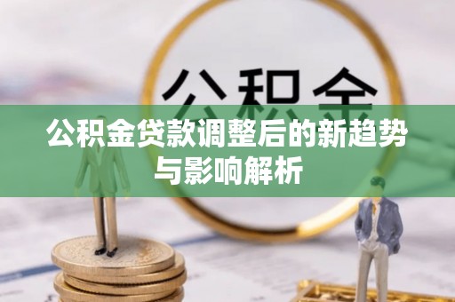 望江公积金贷款调整后的新趋势与影响解析
