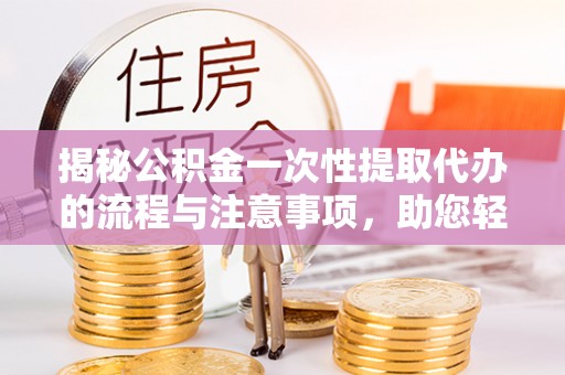 望江揭秘公积金一次性提取代办的流程与注意事项，助您轻松搞定财务规划