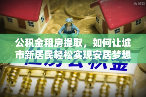 望江公积金租房提取，如何让城市新居民轻松实现安居梦想