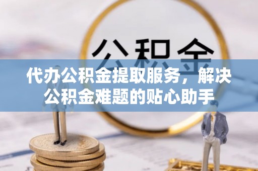 望江代办公积金提取服务，解决公积金难题的贴心助手