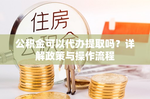 望江公积金可以代办提取吗？详解政策与操作流程
