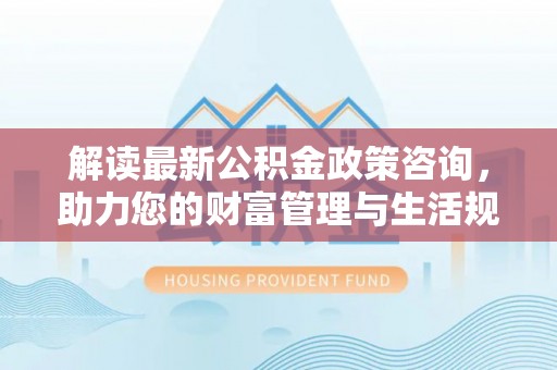 望江解读最新公积金政策咨询，助力您的财富管理与生活规划