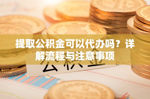 望江提取公积金可以代办吗？详解流程与注意事项