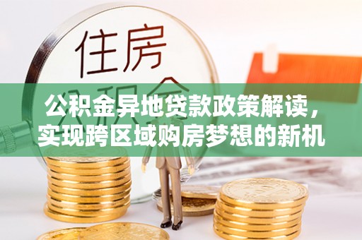 望江公积金异地贷款政策解读，实现跨区域购房梦想的新机遇