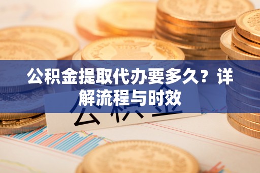 望江公积金提取代办要多久？详解流程与时效