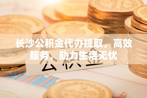 望江长沙公积金代办提取，高效服务，助力生活无忧