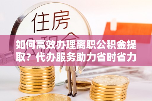 望江如何高效办理离职公积金提取？代办服务助力省时省力