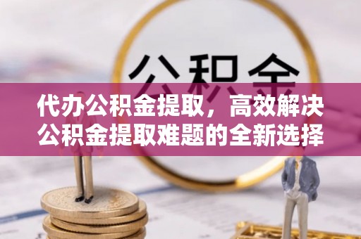 望江代办公积金提取，高效解决公积金提取难题的全新选择