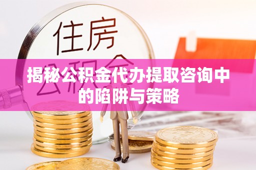 望江揭秘公积金代办提取咨询中的陷阱与策略