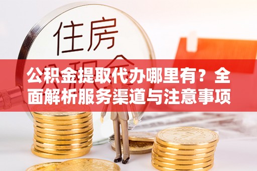 望江公积金提取代办哪里有？全面解析服务渠道与注意事项