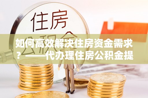 望江如何高效解决住房资金需求？——代办理住房公积金提取服务全解析