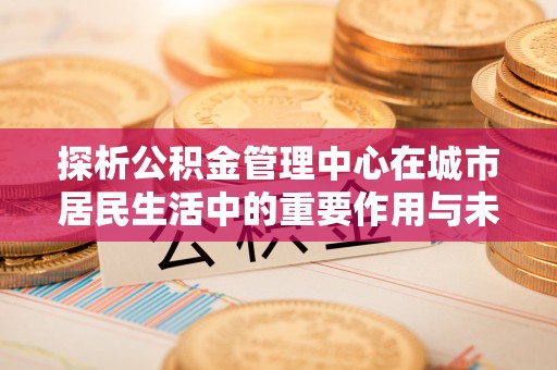 望江探析公积金管理中心在城市居民生活中的重要作用与未来发展趋势