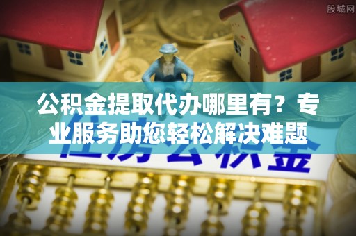 望江公积金提取代办哪里有？专业服务助您轻松解决难题
