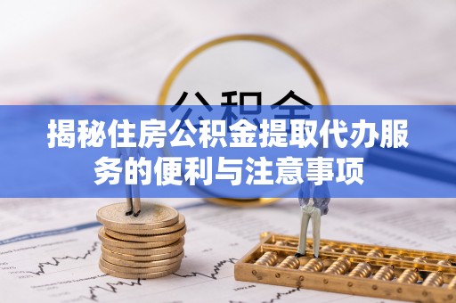 望江揭秘住房公积金提取代办服务的便利与注意事项