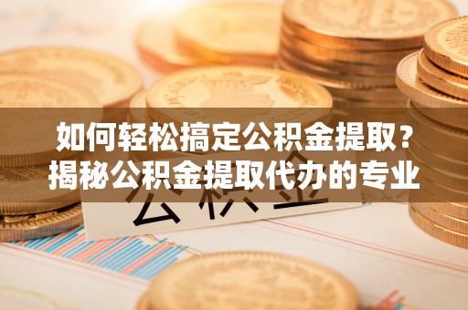 望江如何轻松搞定公积金提取？揭秘公积金提取代办的专业服务
