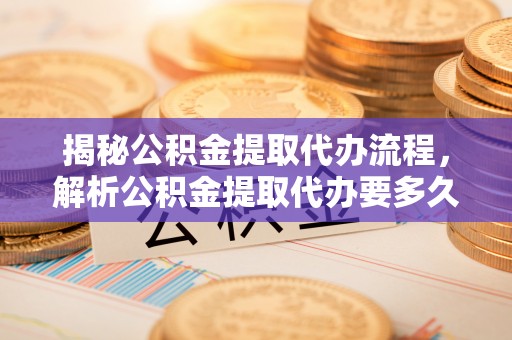 望江揭秘公积金提取代办流程，解析公积金提取代办要多久的真相