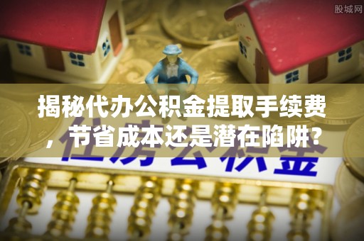 望江揭秘代办公积金提取手续费，节省成本还是潜在陷阱？