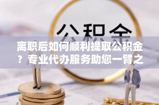 望江离职后如何顺利提取公积金？专业代办服务助您一臂之力