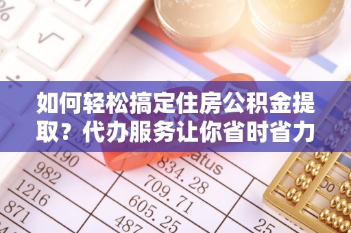 望江如何轻松搞定住房公积金提取？代办服务让你省时省力