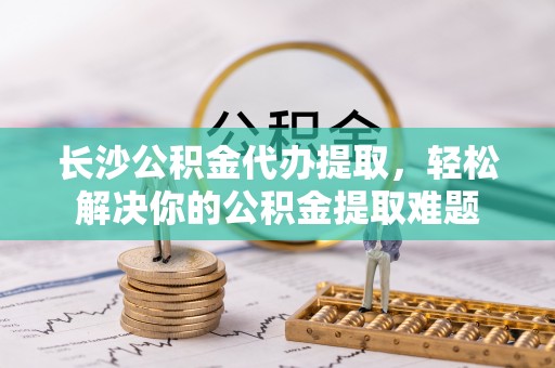 望江长沙公积金代办提取，轻松解决你的公积金提取难题