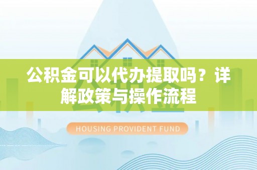 望江公积金可以代办提取吗？详解政策与操作流程