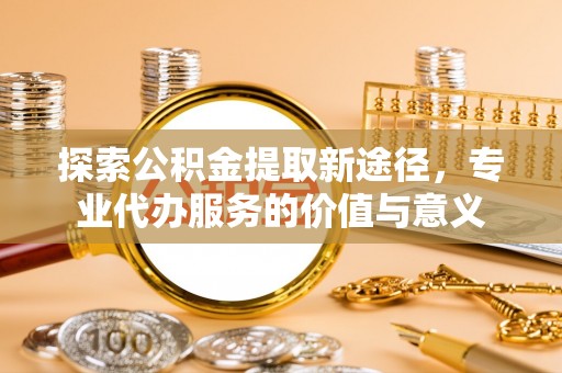 望江探索公积金提取新途径，专业代办服务的价值与意义
