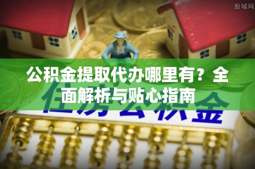 望江公积金提取代办哪里有？全面解析与贴心指南