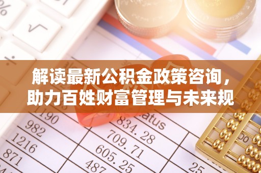 望江解读最新公积金政策咨询，助力百姓财富管理与未来规划