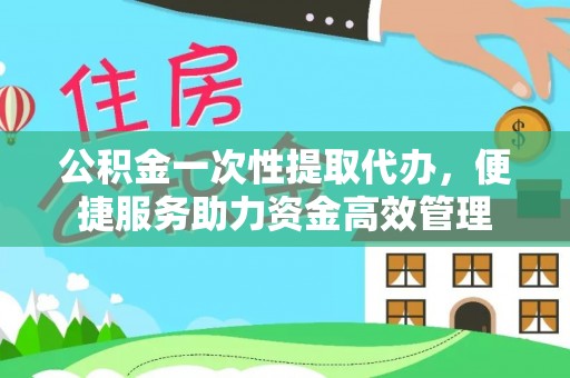 望江公积金一次性提取代办，便捷服务助力资金高效管理