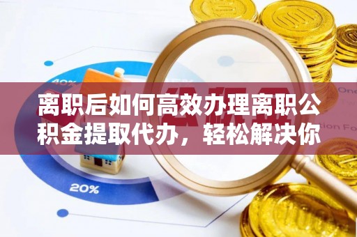 望江离职后如何高效办理离职公积金提取代办，轻松解决你的后顾之忧