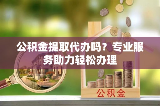 望江公积金提取代办吗？专业服务助力轻松办理