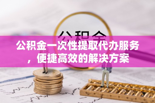 望江公积金一次性提取代办服务，便捷高效的解决方案