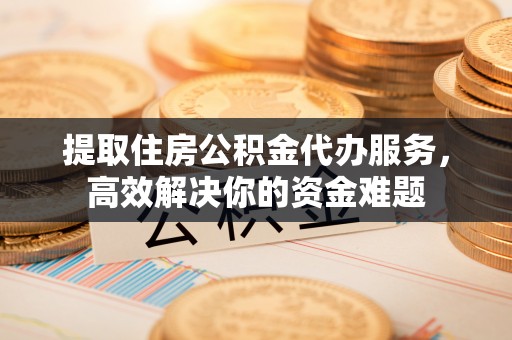 望江提取住房公积金代办服务，高效解决你的资金难题