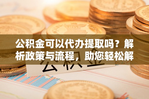 望江公积金可以代办提取吗？解析政策与流程，助您轻松解决疑问
