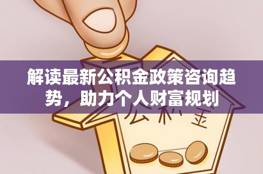 望江解读最新公积金政策咨询趋势，助力个人财富规划