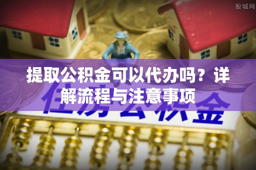望江提取公积金可以代办吗？详解流程与注意事项