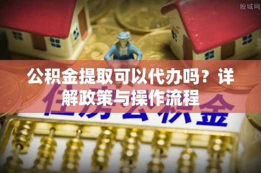望江公积金提取可以代办吗？详解政策与操作流程