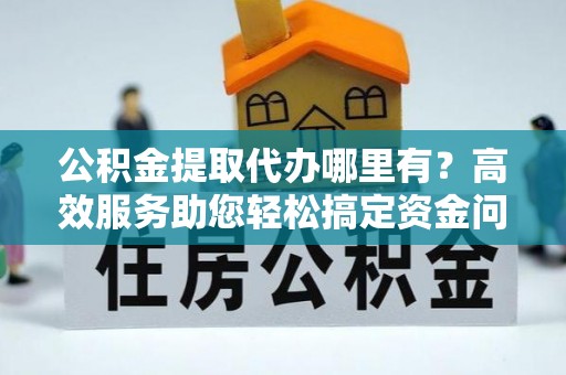 望江公积金提取代办哪里有？高效服务助您轻松搞定资金问题