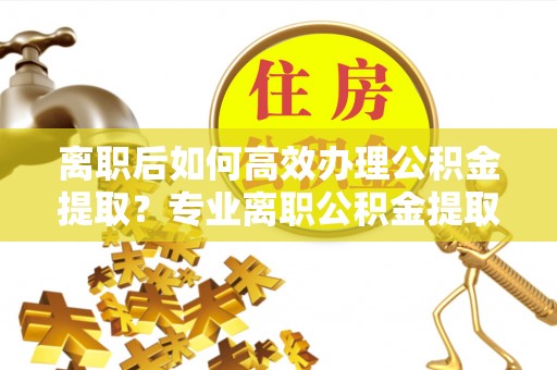 望江离职后如何高效办理公积金提取？专业离职公积金提取代办服务指南